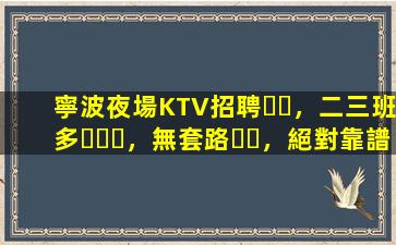 寧波夜場KTV招聘，二三班多，無套路，絕對靠譜多賺